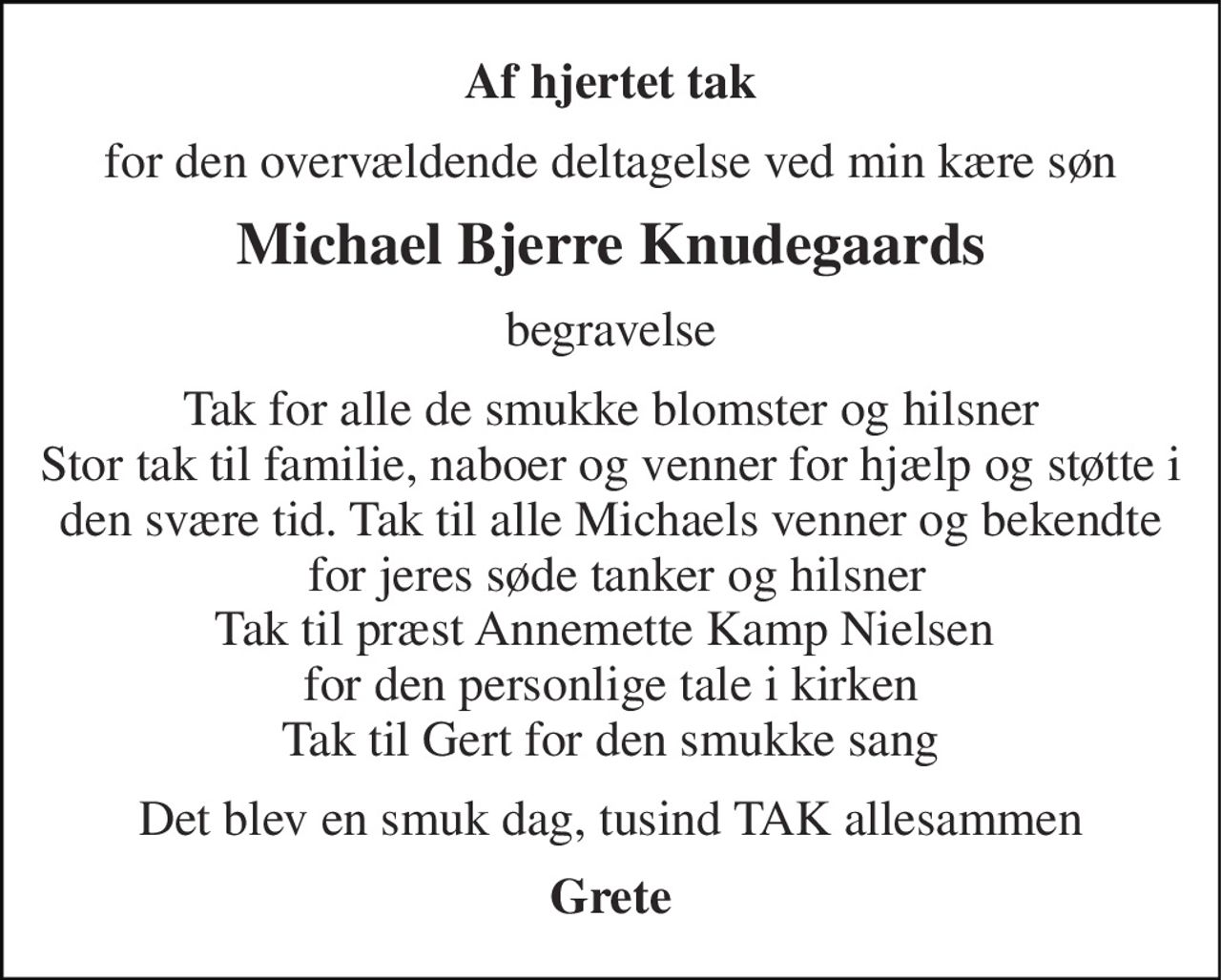 Af hjertet tak 
for den overvældende deltagelse ved min kære søn 
Michael Bjerre Knudegaards 
begravelse 
Tak for alle de smukke blomster og hilsner Stor tak til familie, naboer og venner for hjælp og støtte i den svære tid. Tak til alle Michaels venner og bekendte  for jeres søde tanker og hilsner Tak til præst Annemette Kamp Nielsen  for den personlige tale i kirken Tak til Gert for den smukke sang 
Det blev en smuk dag, tusind TAK allesammen 
Grete