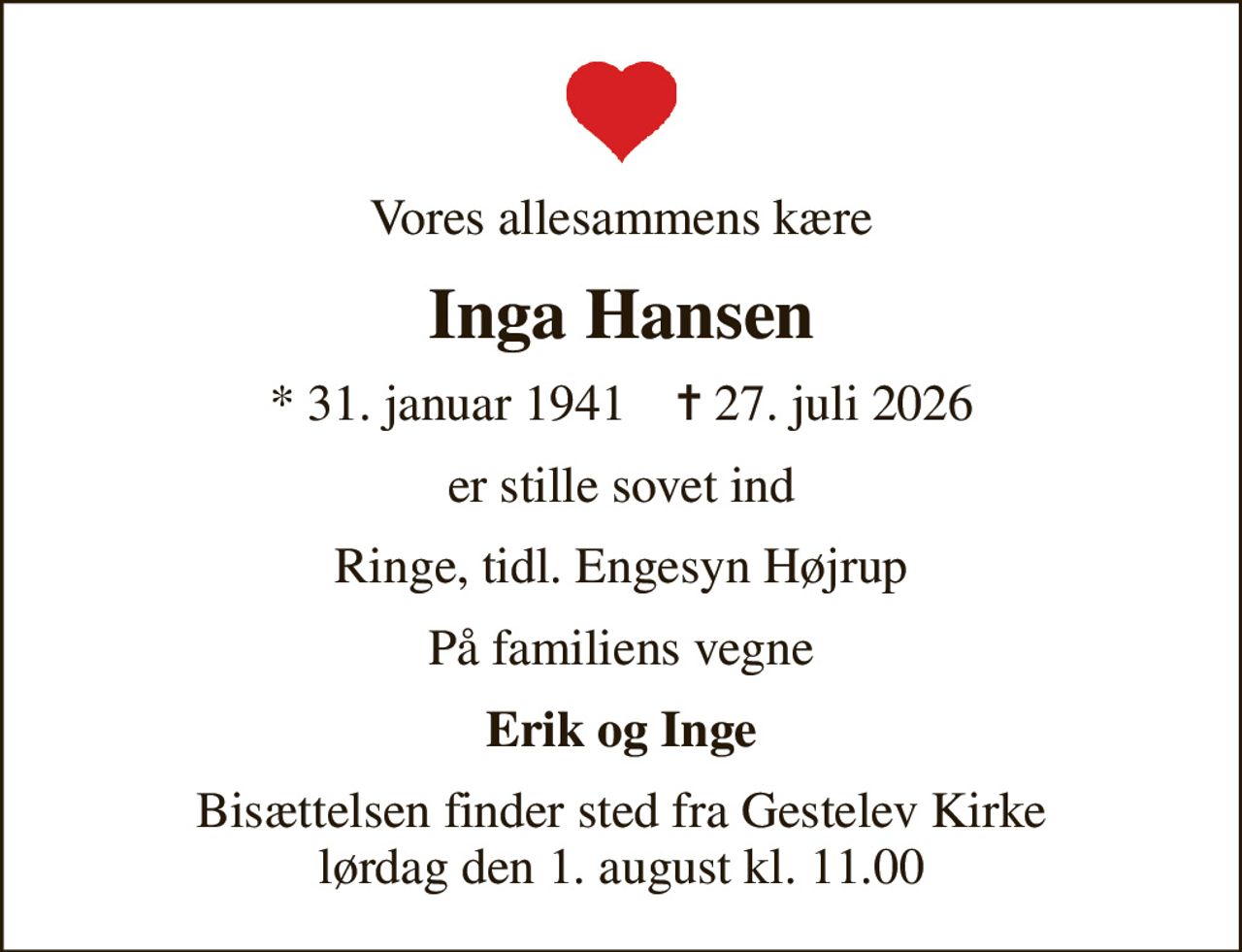 Vores allesammens kære
Inga Hansen
* 31. januar 1941    ✝ 27. juli 2026
er stille sovet ind
Ringe, tidl. Engesyn Højrup
På familiens vegne
Erik og Inge
Bisættelsen finder sted fra Gestelev Kirke  lørdag den 1. august kl. 11.00