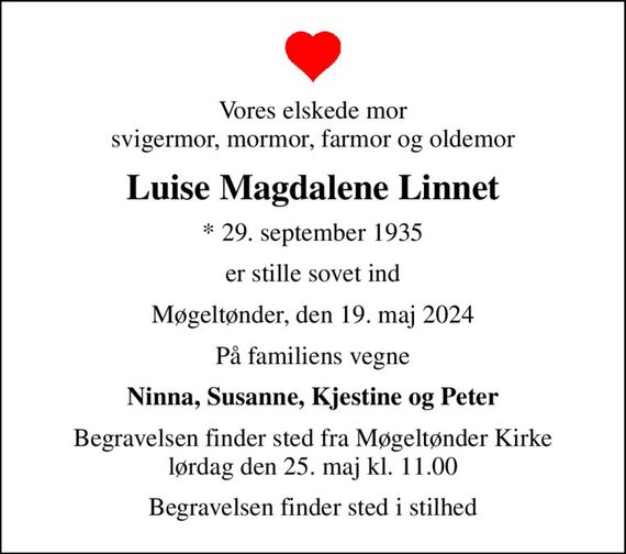 Vores elskede mor svigermor, mormor, farmor og oldemor
Luise Magdalene Linnet
* 29. september 1935
er stille sovet ind
Møgeltønder, den 19. maj 2024
På familiens vegne
Ninna, Susanne, Kjestine og Peter
Begravelsen finder sted fra Møgeltønder Kirke  lørdag den 25. maj kl. 11.00 
Begravelsen finder sted i stilhed