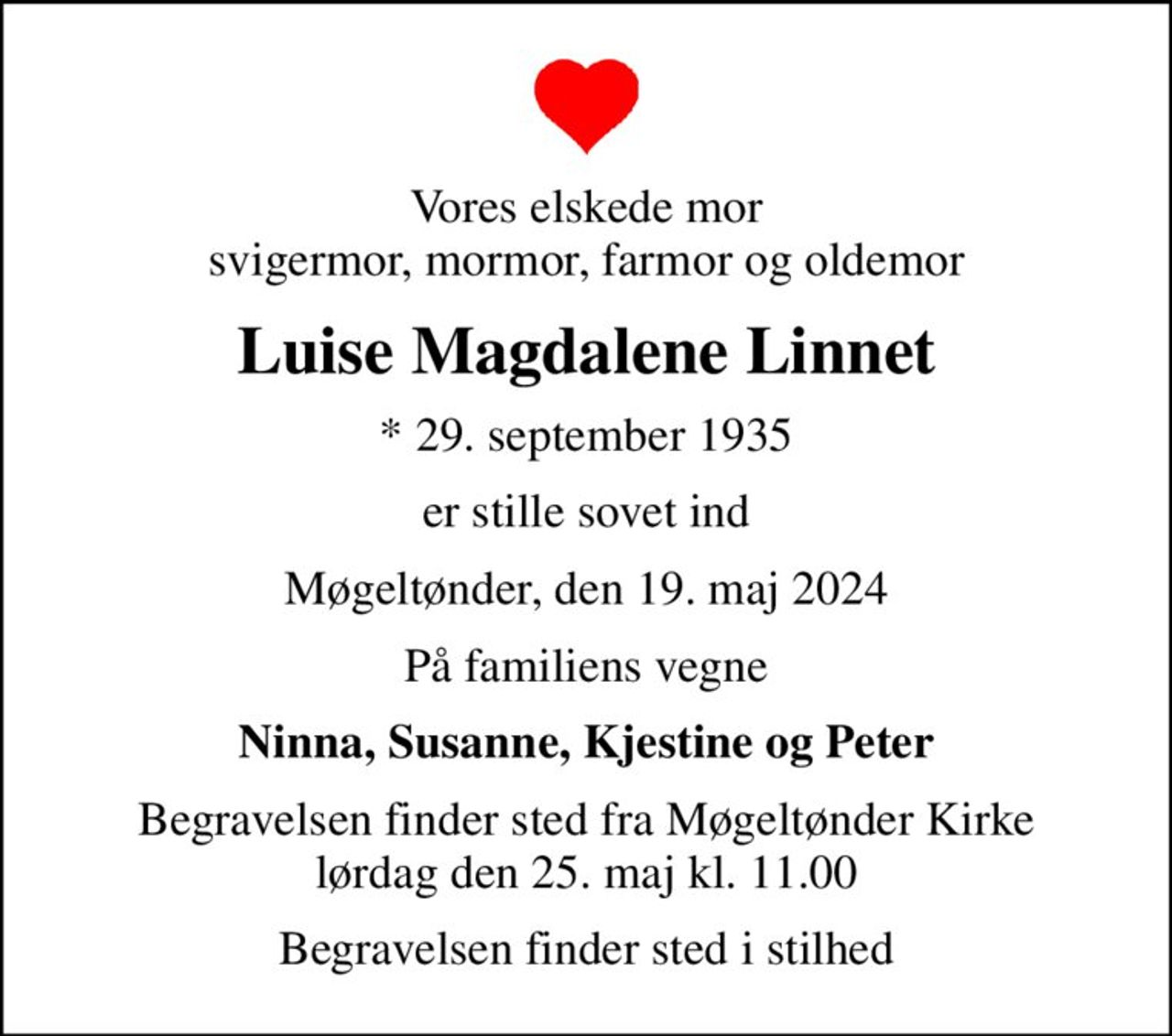 Vores elskede mor svigermor, mormor, farmor og oldemor
Luise Magdalene Linnet
* 29. september 1935
er stille sovet ind
Møgeltønder, den 19. maj 2024
På familiens vegne
Ninna, Susanne, Kjestine og Peter
Begravelsen finder sted fra Møgeltønder Kirke  lørdag den 25. maj kl. 11.00 
Begravelsen finder sted i stilhed