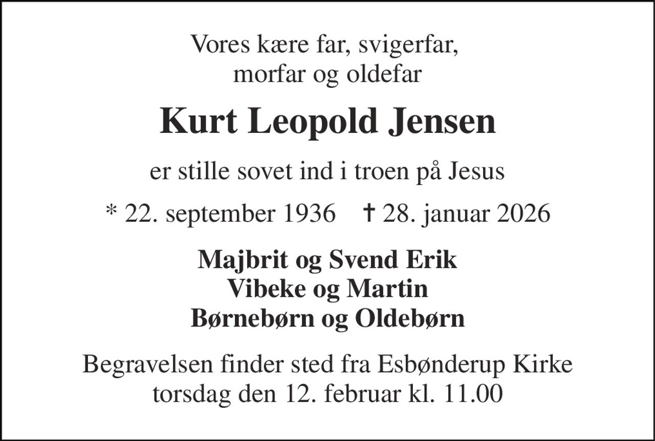 Vores kære far, svigerfar,  morfar og oldefar 
Kurt Leopold Jensen 
er stille sovet ind i troen på Jesus 
* 22. september 1936    ✝ 28. januar 2026 
Majbrit og Svend Erik Vibeke og Martin Børnebørn og Oldebørn 
Begravelsen finder sted fra Esbønderup Kirke torsdag den 12. februar kl. 11.00