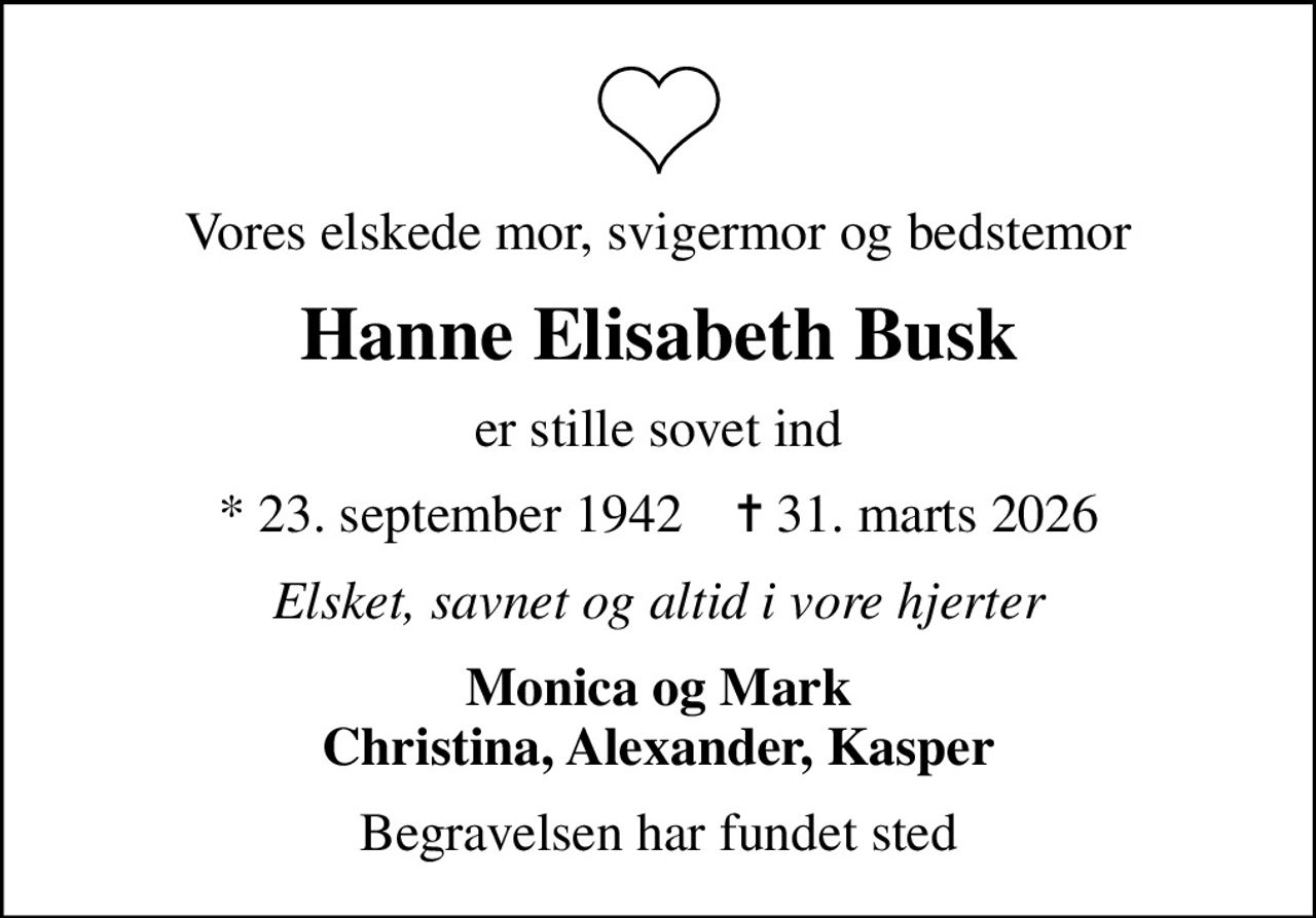 Vores elskede mor, svigermor og bedstemor
Hanne Elisabeth Busk
er stille sovet ind
* 23. september 1942    ✝ 31. marts 2026
Elsket, savnet og altid i vore hjerter
Monica og Mark Christina, Alexander, Kasper
Begravelsen har fundet sted