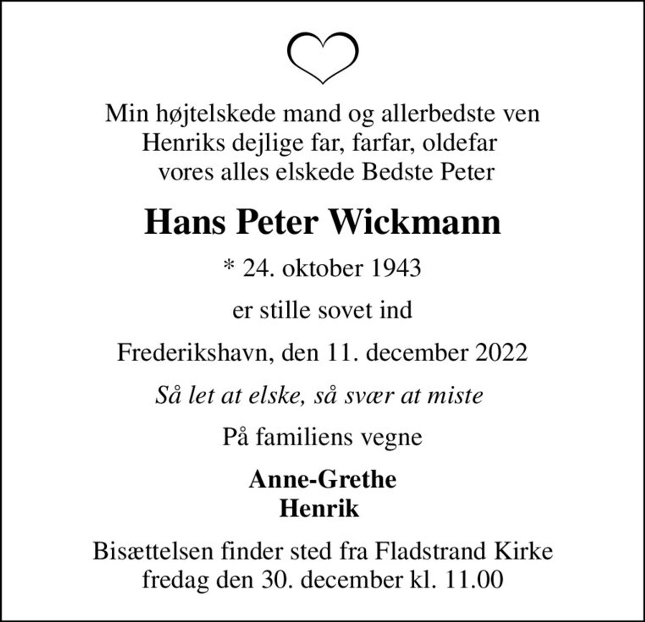 Min højtelskede mand og allerbedste ven Henriks dejlige far, farfar, oldefar   vores alles elskede Bedste Peter
Hans Peter Wickmann
* 24. oktober 1943
er stille sovet ind
Frederikshavn, den 11. december 2022
Så let at elske, så svær at miste 
På familiens vegne
Anne-Grethe Henrik 
Bisættelsen finder sted fra Fladstrand Kirke  fredag den 30. december kl. 11.00