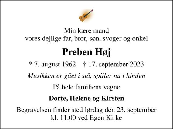 Min kære mand vores dejlige far, bror, søn, svoger og onkel
Preben Høj
* 7. august 1962    &#x271d; 17. september 2023
Musikken er gået i stå, spiller nu i himlen
På hele familiens vegne
Dorte, Helene og Kirsten
Begravelsen finder sted lørdag den 23. september kl. 11.00 ved Egen Kirke