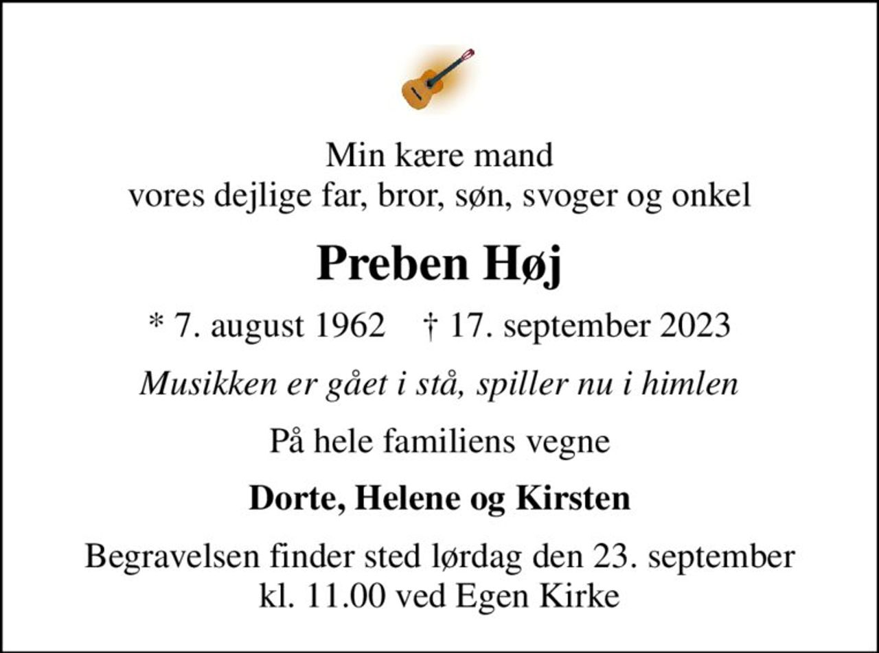 Min kære mand vores dejlige far, bror, søn, svoger og onkel
Preben Høj
* 7. august 1962    ✝ 17. september 2023
Musikken er gået i stå, spiller nu i himlen
På hele familiens vegne
Dorte, Helene og Kirsten
Begravelsen finder sted lørdag den 23. september kl. 11.00 ved Egen Kirke