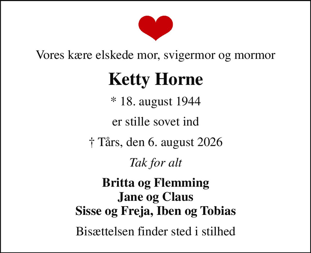 Vores kære elskede mor, svigermor og mormor
Ketty Horne
* 18. august 1944
er stille sovet ind
 Tårs, den 6. august 2026
Tak for alt
Britta og Flemming Jane og Claus Sisse og Freja, Iben og Tobias
Bisættelsen finder sted i stilhed