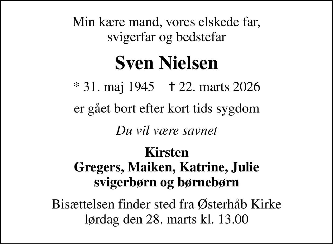 Min kære mand, vores elskede far, svigerfar og bedstefar
Sven Nielsen
* 31. maj 1945    ✝ 22. marts 2026
er gået bort efter kort tids sygdom
Du vil være savnet
Kirsten Gregers, Maiken, Katrine, Julie svigerbørn og børnebørn
Bisættelsen finder sted fra Østerhåb Kirke  lørdag den 28. marts kl. 13.00