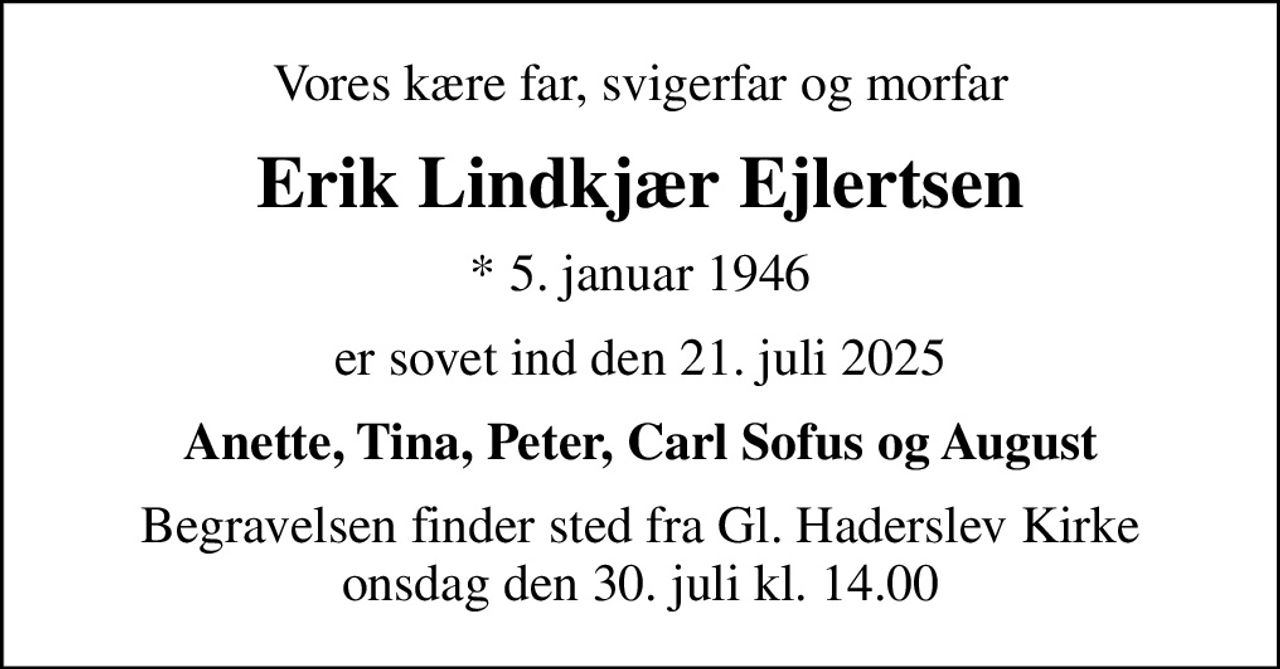 Vores kære far, svigerfar og morfar
Erik Lindkjær Ejlertsen
* 5. januar 1946
er sovet ind den 21. juli 2025
Anette, Tina, Peter, Carl Sofus og August
Begravelsen finder sted fra Gl. Haderslev Kirke  onsdag den 30. juli kl. 14.00