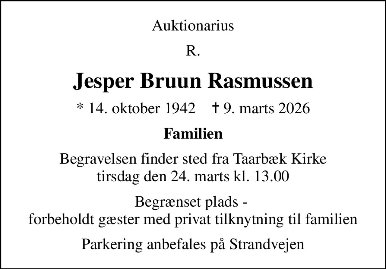 Auktionarius
R.
Jesper Bruun Rasmussen
* 14. oktober 1942    ✝ 9. marts 2026
Familien
Begravelsen finder sted fra Taarbæk Kirke  tirsdag den 24. marts kl. 13.00 
Begrænset plads -  forbeholdt gæster med privat tilknytning til familien
Parkering anbefales på Strandvejen