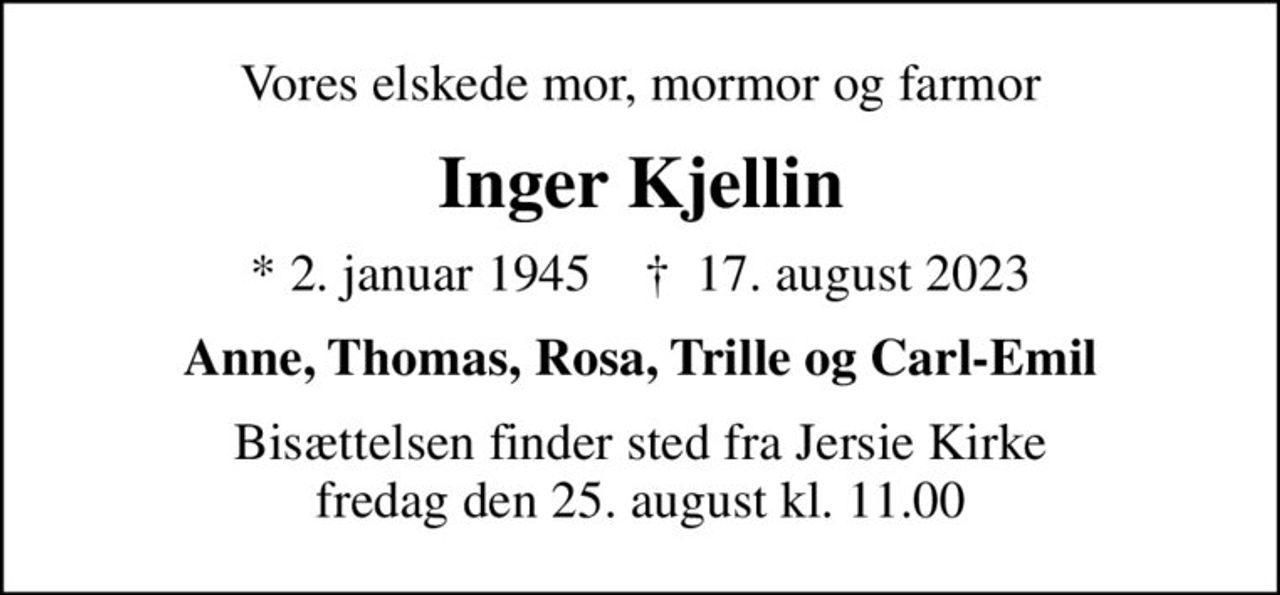 Vores elskede mor, mormor og farmor
Inger Kjellin
* 2. januar 1945    ✝ 17. august 2023
Anne, Thomas, Rosa, Trille og Carl-Emil
Bisættelsen finder sted fra Jersie Kirke  fredag den 25. august kl. 11.00