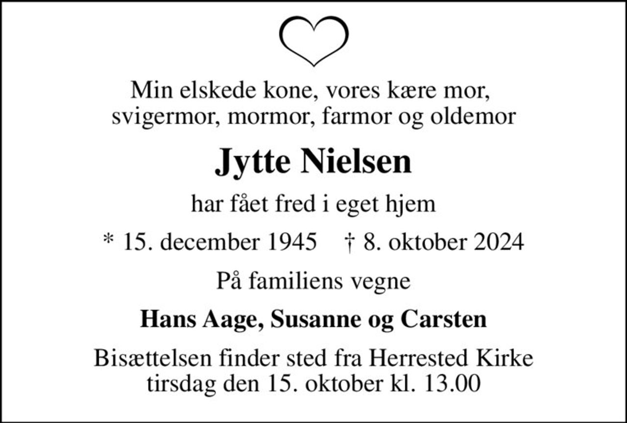 Min elskede kone, vores kære mor,  svigermor, mormor, farmor og oldemor
Jytte Nielsen
har fået fred i eget hjem
* 15. december 1945    ✝ 8. oktober 2024
På familiens vegne
Hans Aage, Susanne og Carsten
Bisættelsen finder sted fra Herrested Kirke  tirsdag den 15. oktober kl. 13.00