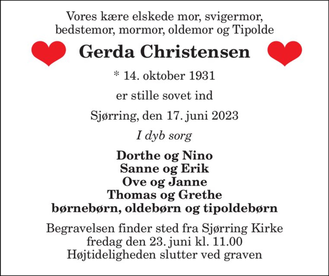 Vores kære elskede mor, svigermor, bedstemor, mormor, oldemor og Tipolde 
Gerda Christensen 
*​ 14. oktober 1931 
er stille sovet ind 
Sjørring, den 17. juni 2023 
I dyb sorg 
Dorthe og Nino Sanne og Erik Ove og Janne Thomas og Grethe børnebørn, oldebørn og tipoldebørn 
Begravelsen​ finder sted fra Sjørring Kirke​ fredag den 23. juni​ kl. 11.00 Højtideligheden slutter ved graven