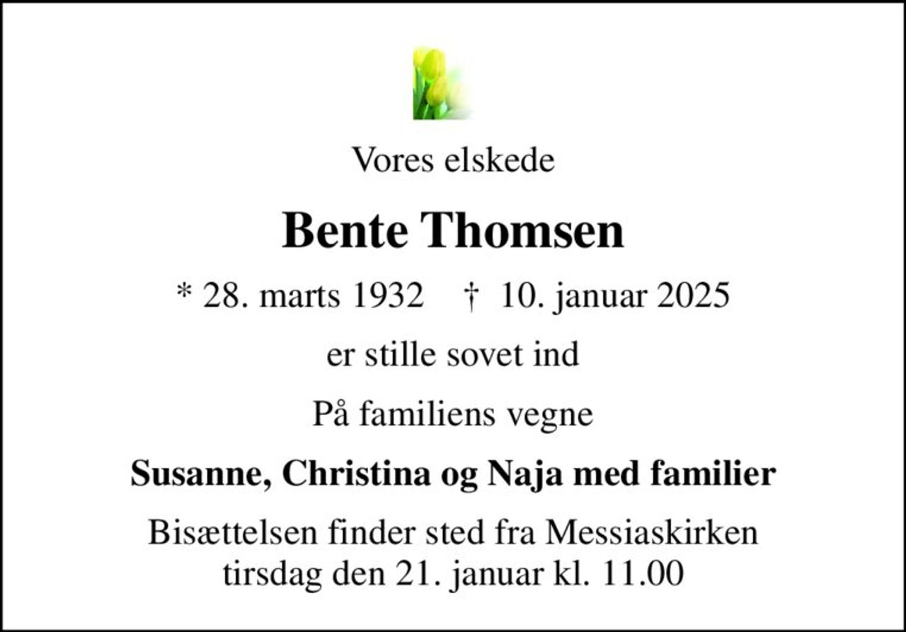Vores elskede
Bente Thomsen
* 28. marts 1932    ✝ 10. januar 2025
er stille sovet ind
På familiens vegne
Susanne, Christina og Naja med familier
Bisættelsen finder sted fra Messiaskirken  tirsdag den 21. januar kl. 11.00