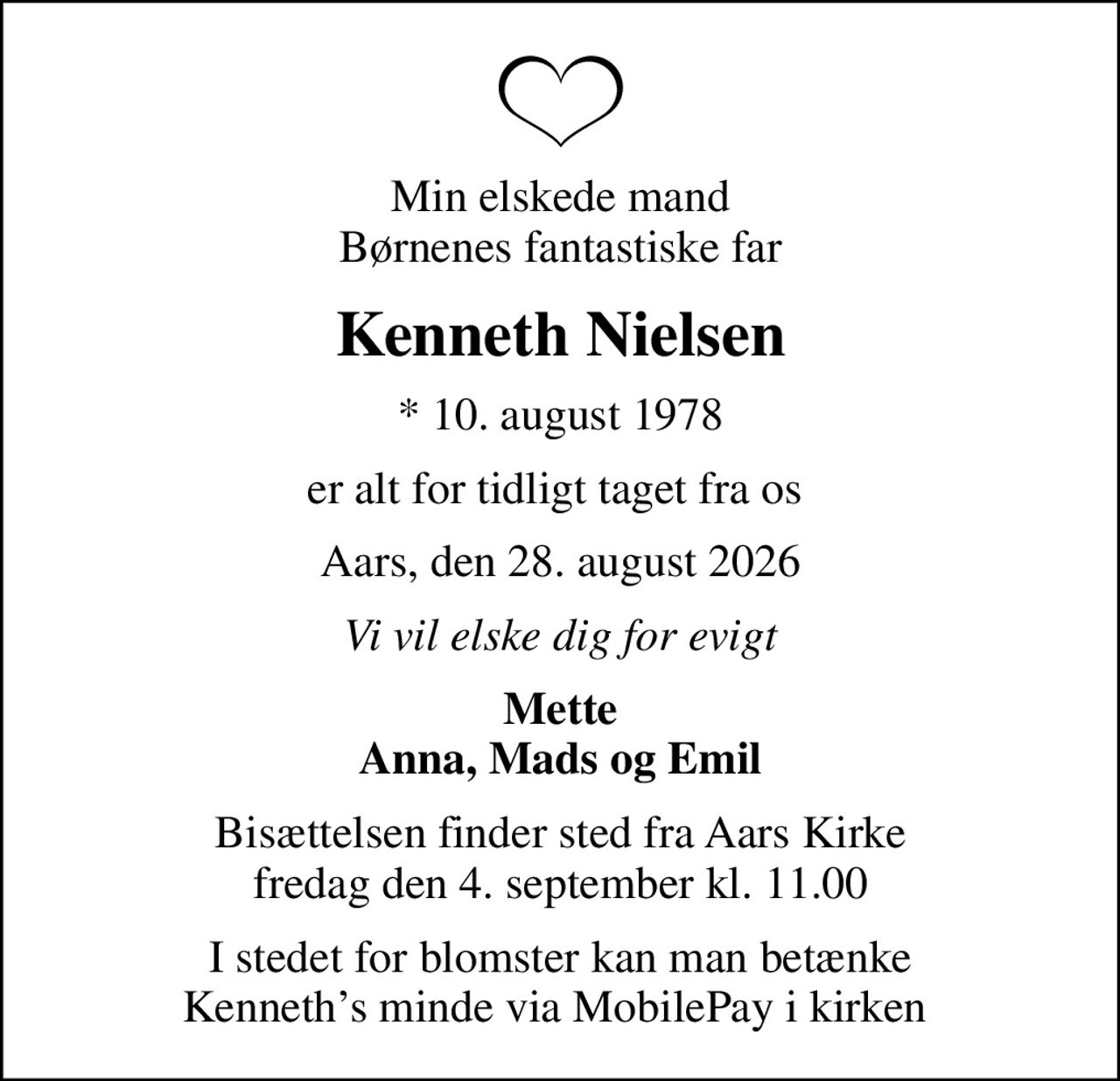 Min elskede mand Børnenes fantastiske far
Kenneth Nielsen
* 10. august 1978
er alt for tidligt taget fra os 
Aars, den 28. august 2026
Vi vil elske dig for evigt
Mette Anna, Mads og Emil
Bisættelsen finder sted fra Aars Kirke  fredag den 4. september kl. 11.00 
I stedet for blomster kan man betænke Kenneths minde via MobilePay i kirken
