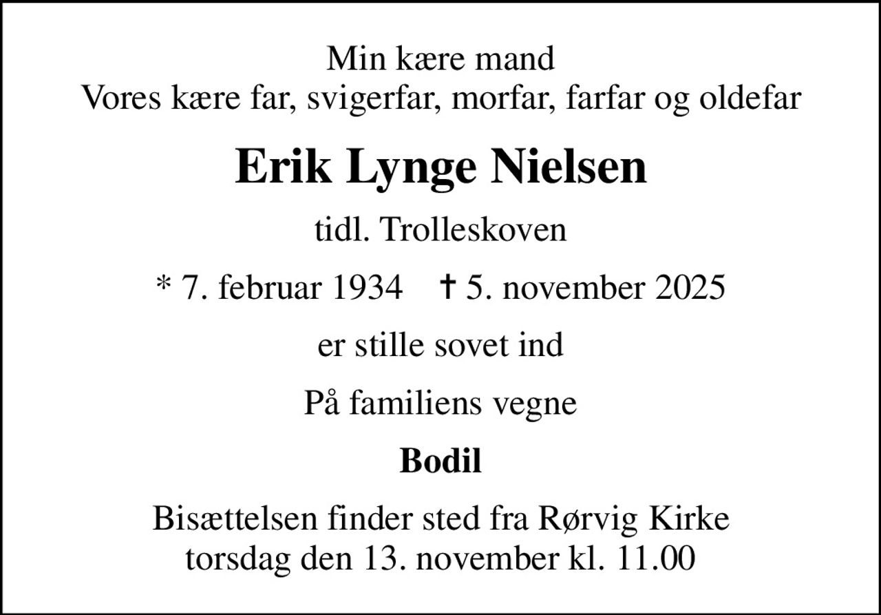 Min kære mand Vores kære far, svigerfar, morfar, farfar og oldefar
Erik Lynge Nielsen
tidl. Trolleskoven
* 7. februar 1934    ✝ 5. november 2025
er stille sovet ind
På familiens vegne
Bodil
Bisættelsen finder sted fra Rørvig Kirke  torsdag den 13. november kl. 11.00