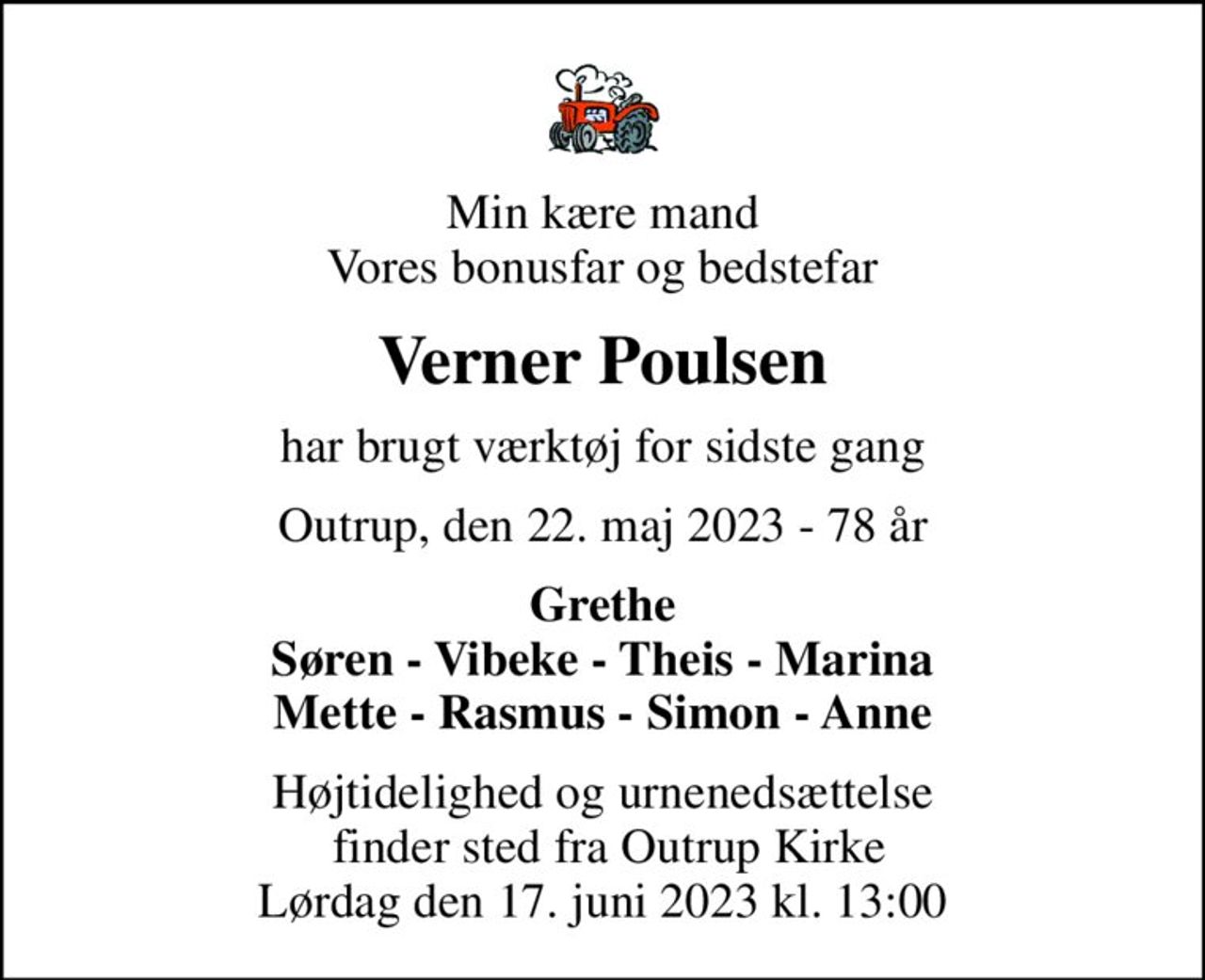 Min kære mand Vores bonusfar og bedstefar
Verner Poulsen
har brugt værktøj for sidste gang
Outrup, den 22. maj 2023 - 78 år
Grethe Søren - Vibeke - Theis - Marina Mette - Rasmus - Simon - Anne
Højtidelighed og urnenedsættelse  finder sted fra Outrup Kirke Lørdag den 17. juni 2023 kl. 13:00