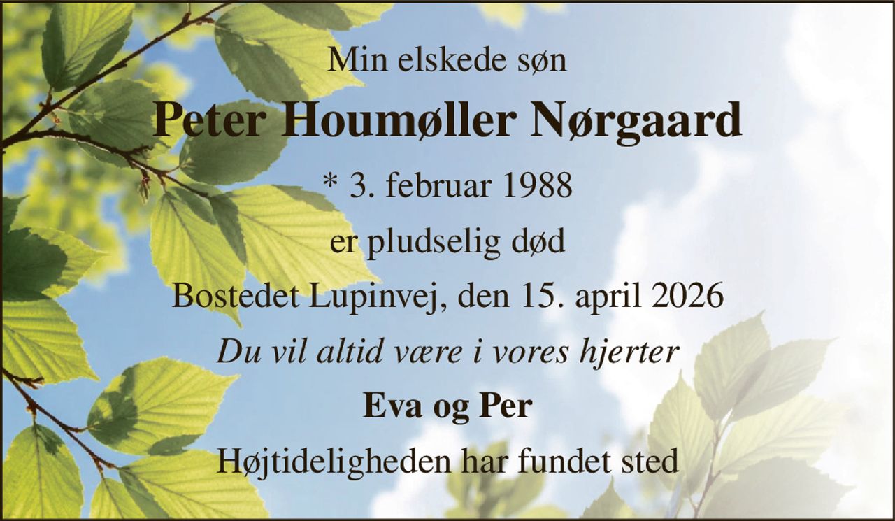 Min elskede søn 
Peter Houmøller Nørgaard 
* 3. februar 1988 
er pludselig død 
Bostedet Lupinvej, den 15. april 2026 
Du vil altid være i vores hjerter 
Eva og Per 
Højtideligheden har fundet sted