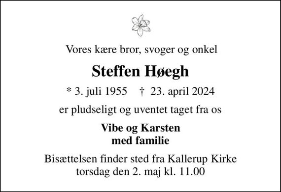 Vores kære bror, svoger og onkel
Steffen Høegh
* 3. juli 1955    &#x271d; 23. april 2024
er pludseligt og uventet taget fra os
Vibe og Karsten med familie
Bisættelsen finder sted fra Kallerup Kirke  torsdag den 2. maj kl. 11.00