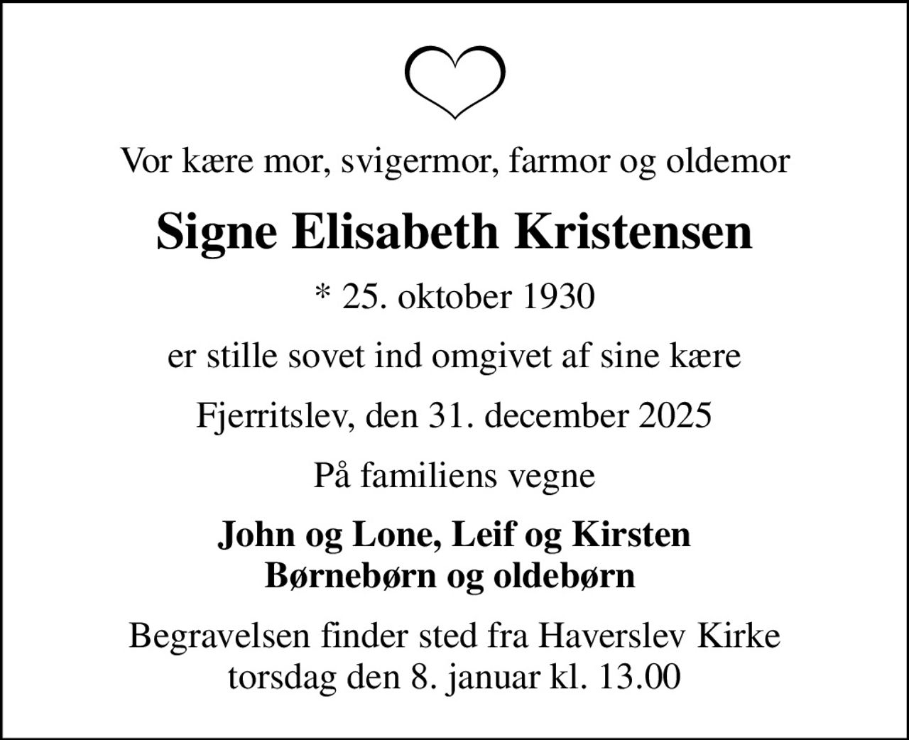 Vor kære mor, svigermor, farmor og oldemor
Signe Elisabeth Kristensen
* 25. oktober 1930
er stille sovet ind omgivet af sine kære
Fjerritslev, den 31. december 2025
På familiens vegne
John og Lone, Leif og Kirsten Børnebørn og oldebørn 
Begravelsen finder sted fra Haverslev Kirke  torsdag den 8. januar kl. 13.00