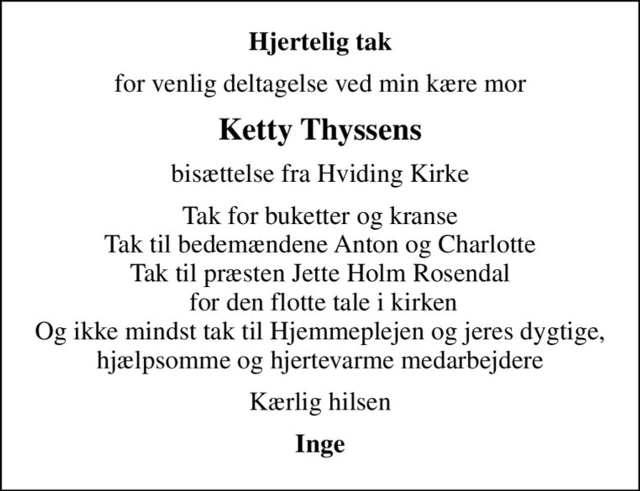 Hjertelig tak
for venlig deltagelse ved min kære mor
Ketty Thyssens
bisættelse fra Hviding Kirke
Tak for buketter og kranse Tak til bedemændene Anton og Charlotte Tak til præsten Jette Holm Rosendal  for den flotte tale i kirken Og ikke mindst tak til Hjemmeplejen og jeres dygtige, hjælpsomme og hjertevarme medarbejdere
Kærlig hilsen
Inge