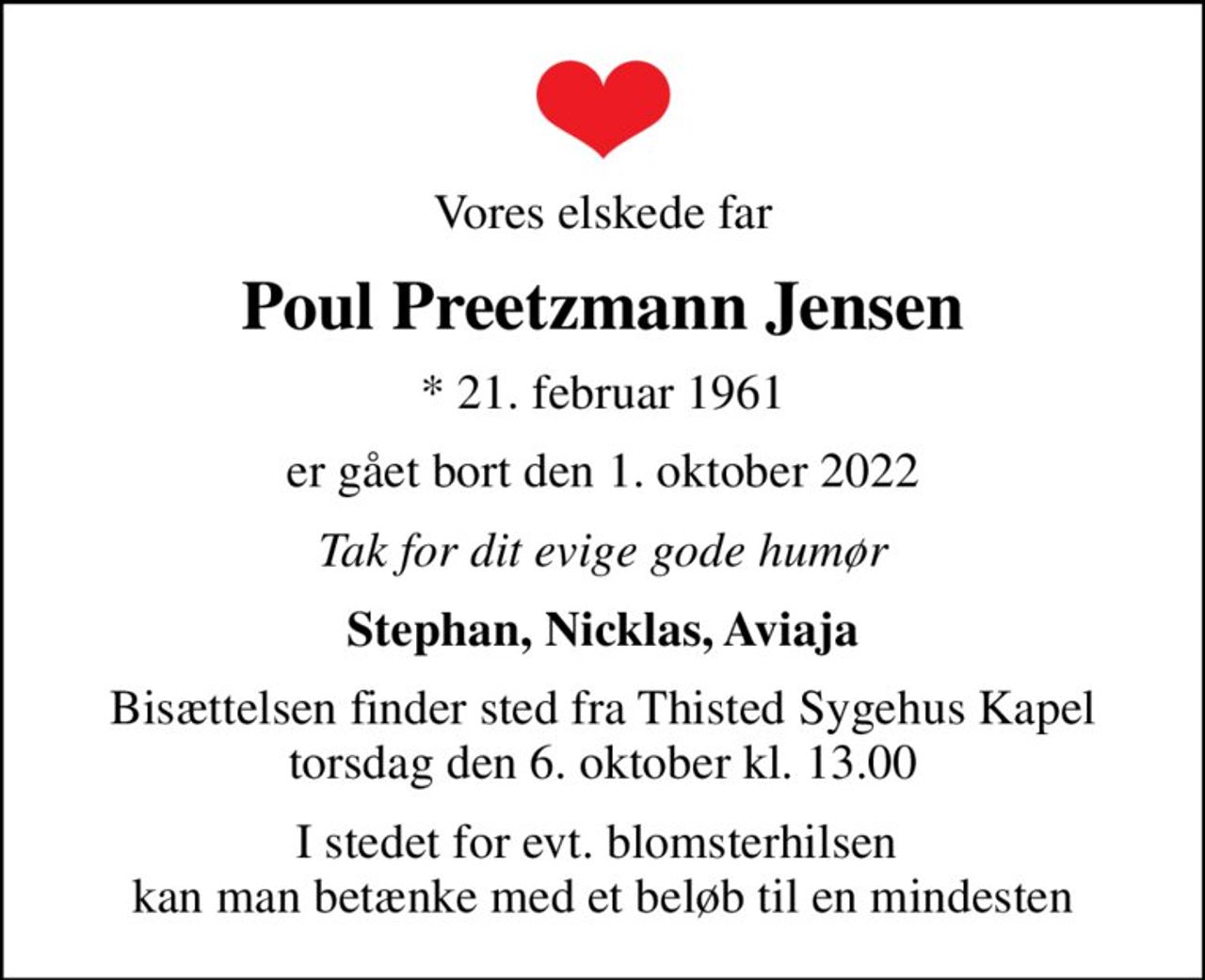 Vores elskede far
Poul Preetzmann Jensen
* 21. februar 1961
er gået bort den 1. oktober 2022
Tak for dit evige gode humør
Stephan, Nicklas, Aviaja
Bisættelsen finder sted fra Thisted Sygehus Kapel  torsdag den 6. oktober kl. 13.00 
I stedet for evt. blomsterhilsen  kan man betænke med et beløb til en mindesten