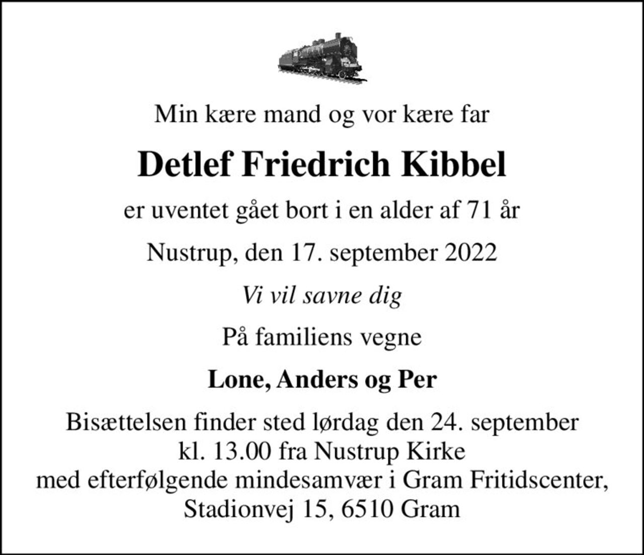 Min kære mand og vor kære far
Detlef Friedrich Kibbel
er uventet gået bort i en alder af 71 år
Nustrup, den 17. september 2022
Vi vil savne dig
På familiens vegne
Lone, Anders og Per
Bisættelsen finder sted lørdag den 24. september kl. 13.00 fra Nustrup Kirke med efterfølgende mindesamvær i Gram Fritidscenter, Stadionvej 15, 6510 Gram