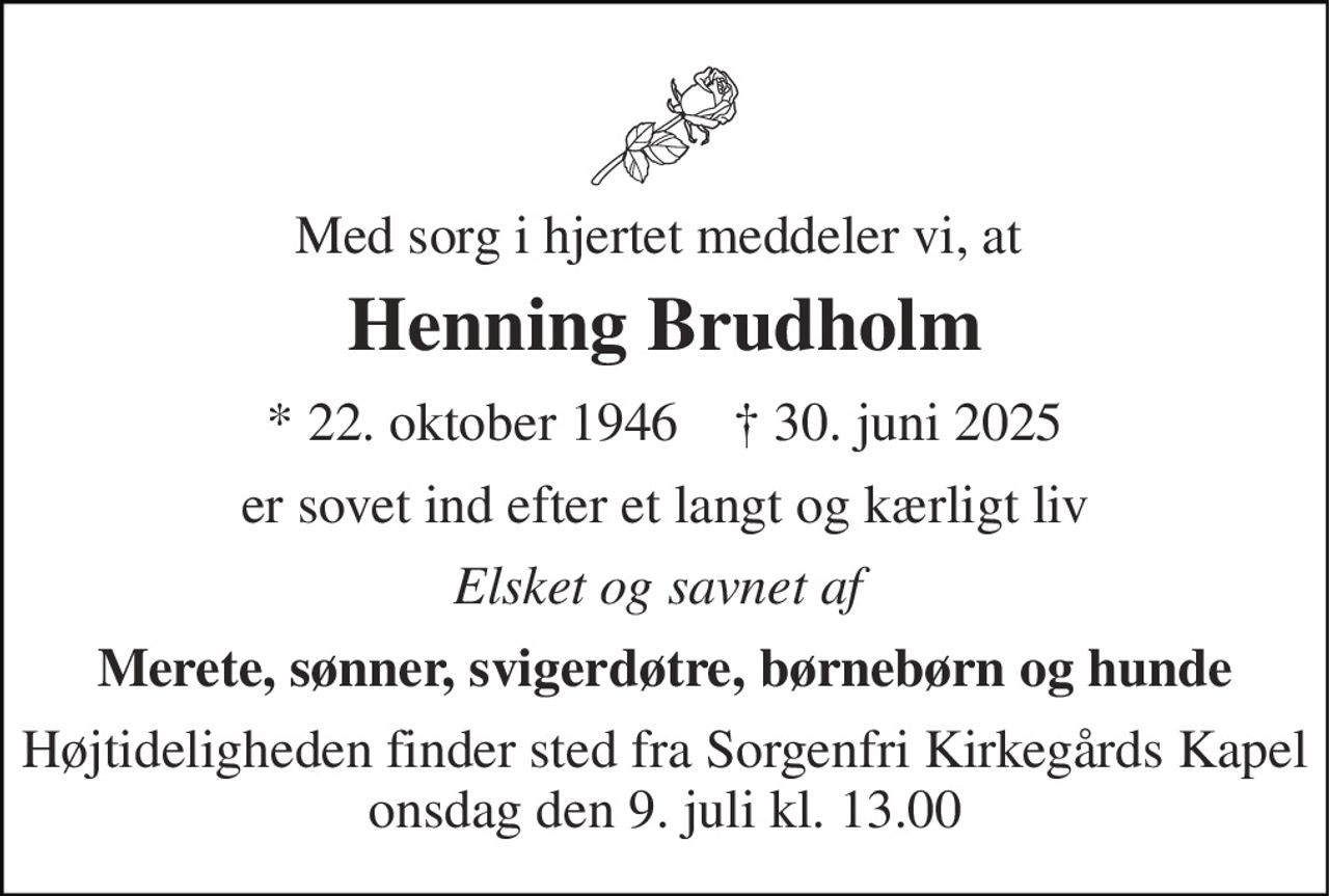 Med sorg i hjertet meddeler vi, at  
Henning Brudholm 
★​ 22. oktober 1946​    ✝​ 30. juni 2025 
er sovet ind efter et langt og kærligt liv 
Elsket og savnet af  
Merete, sønner, svigerdøtre, børnebørn og hunde 
Højtideligheden​ finder sted fra Sorgenfri Kirkegårds Kapel​ onsdag den 9. juli​ kl. 13.00