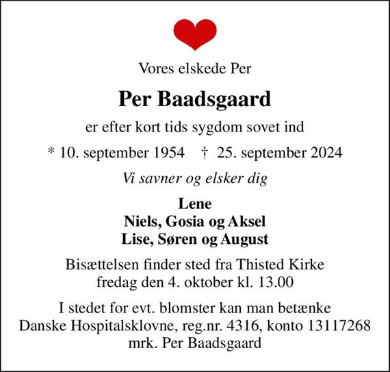 Vores elskede Per
Per Baadsgaard
er efter kort tids sygdom sovet ind
* 10. september 1954    &#x271d; 25. september 2024
Vi savner og elsker dig
Lene Niels, Gosia og Aksel Lise, Søren og August
Bisættelsen finder sted fra Thisted Kirke  fredag den 4. oktober kl. 13.00 
I stedet for evt. blomster kan man betænke
					Danske Hospitalsklovne reg.4316,konto13117268mrk. Per
					Baadsgaard