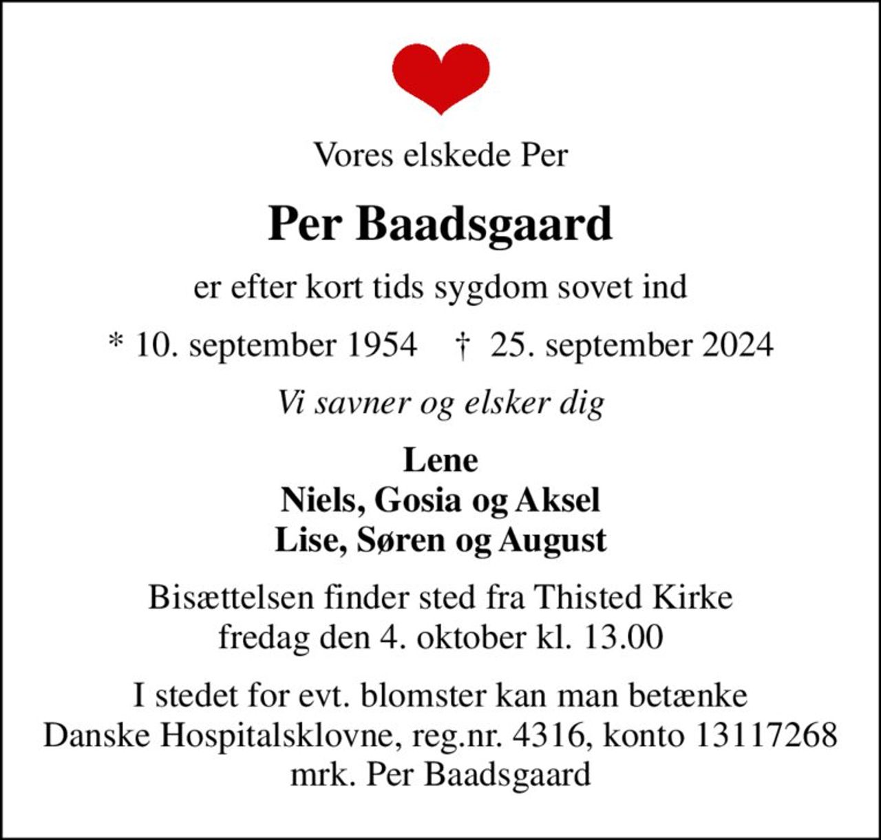Vores elskede Per
Per Baadsgaard
er efter kort tids sygdom sovet ind
* 10. september 1954    ✝ 25. september 2024
Vi savner og elsker dig
Lene Niels, Gosia og Aksel Lise, Søren og August
Bisættelsen finder sted fra Thisted Kirke  fredag den 4. oktober kl. 13.00 
I stedet for evt. blomster kan man betænke
					Danske Hospitalsklovne reg.4316,konto13117268mrk. Per
					Baadsgaard
