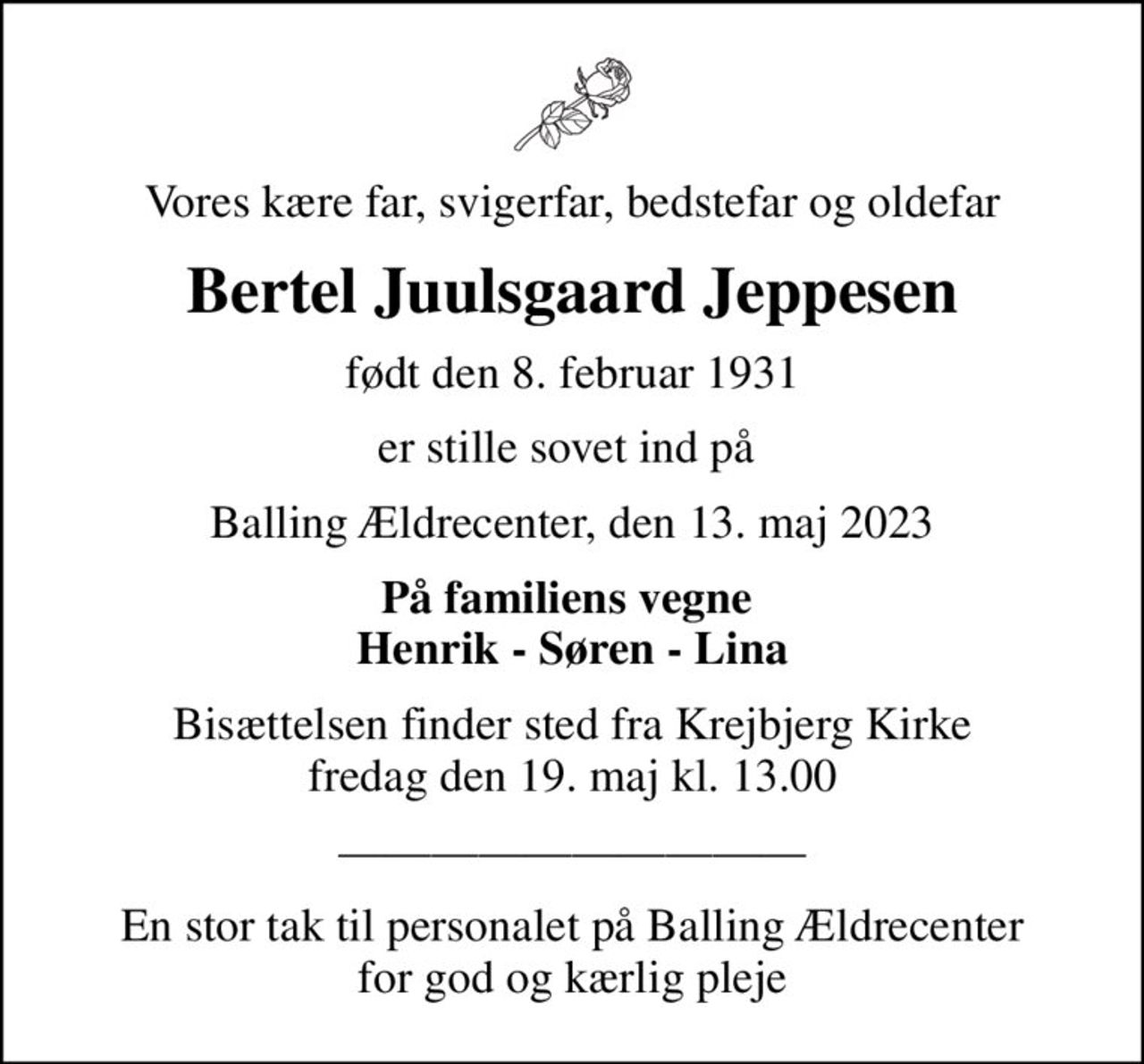 Vores kære far, svigerfar, bedstefar og oldefar
Bertel Juulsgaard Jeppesen
født den 8. februar 1931
er stille sovet ind på 
Balling Ældrecenter, den 13. maj 2023
På familiens vegne  Henrik - Søren - Lina
Bisættelsen finder sted fra Krejbjerg Kirke  fredag den 19. maj kl. 13.00 
En stor tak til personalet på Balling Ældrecenter for god og kærlig pleje