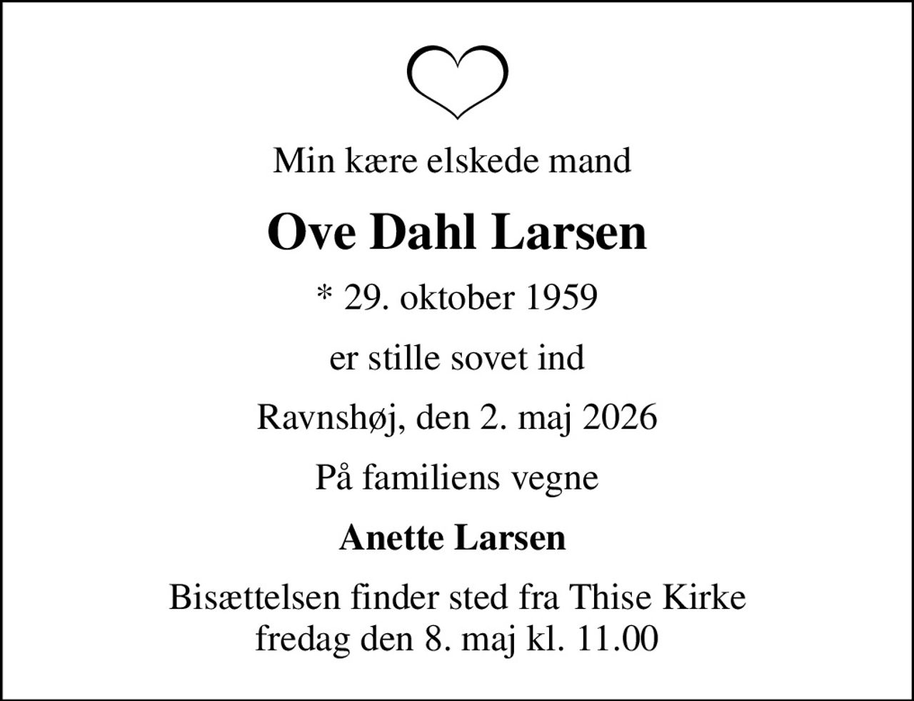 Min kære elskede mand 
Ove Dahl Larsen
* 29. oktober 1959
er stille sovet ind
Ravnshøj, den 2. maj 2026
På familiens vegne
Anette Larsen 
Bisættelsen finder sted fra Thise Kirke  fredag den 8. maj kl. 11.00