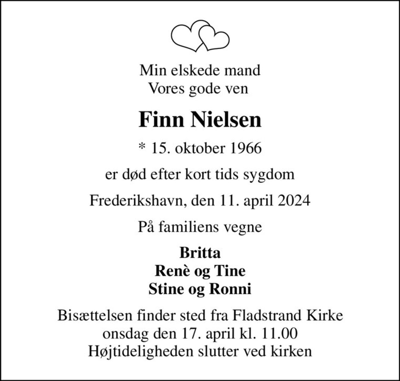 Min elskede mand Vores gode ven 
Finn Nielsen
* 15. oktober 1966
er død efter kort tids sygdom
Frederikshavn, den 11. april 2024
På familiens vegne
Britta Renè og Tine Stine og Ronni
Bisættelsen finder sted fra Fladstrand Kirke  onsdag den 17. april kl. 11.00  Højtideligheden slutter ved kirken