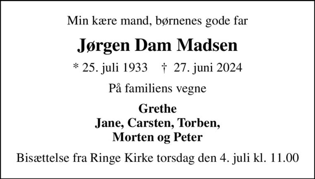 Min kære mand, børnenes gode far
Jørgen Dam Madsen
* 25. juli 1933    ✝ 27. juni 2024
På familiens vegne
Grethe Jane, Carsten, Torben, Morten og Peter
Bisættelse fra Ringe Kirke torsdag den 4. juli kl. 11.00