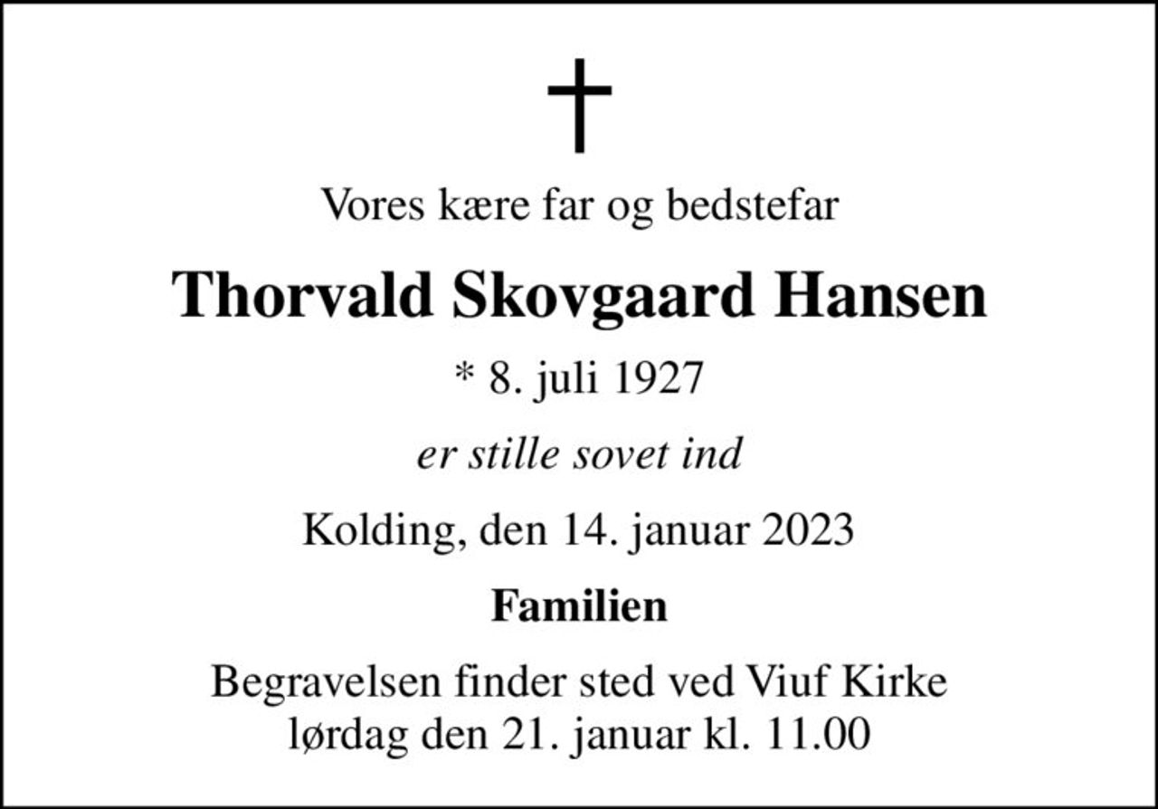 Vores kære far og bedstefar
Thorvald Skovgaard Hansen
* 8. juli 1927
er stille sovet ind
Kolding, den 14. januar 2023
Familien
Begravelsen finder sted ved Viuf Kirke  lørdag den 21. januar kl. 11.00