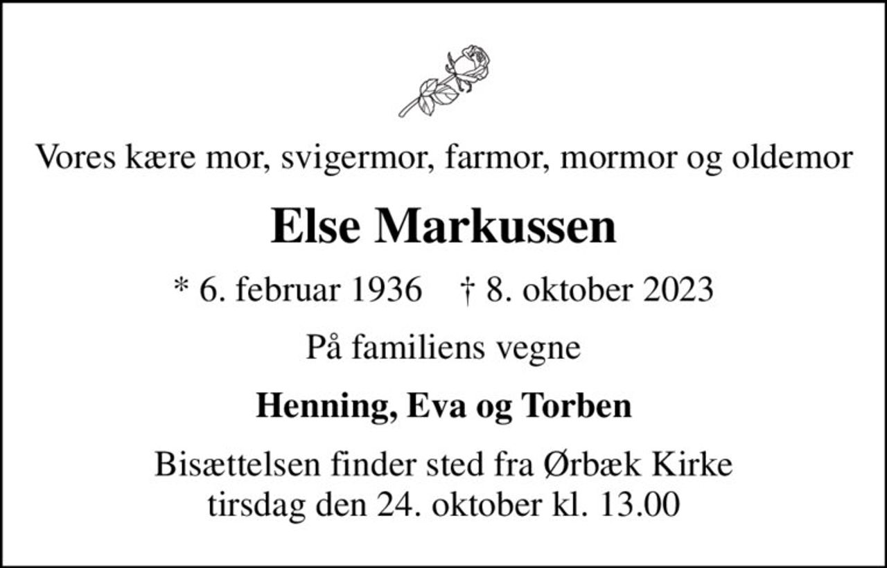 Vores kære mor, svigermor, farmor, mormor og oldemor
Else Markussen
* 6. februar 1936    ✝ 8. oktober 2023
På familiens vegne
Henning, Eva og Torben
Bisættelsen finder sted fra Ørbæk Kirke  tirsdag den 24. oktober kl. 13.00