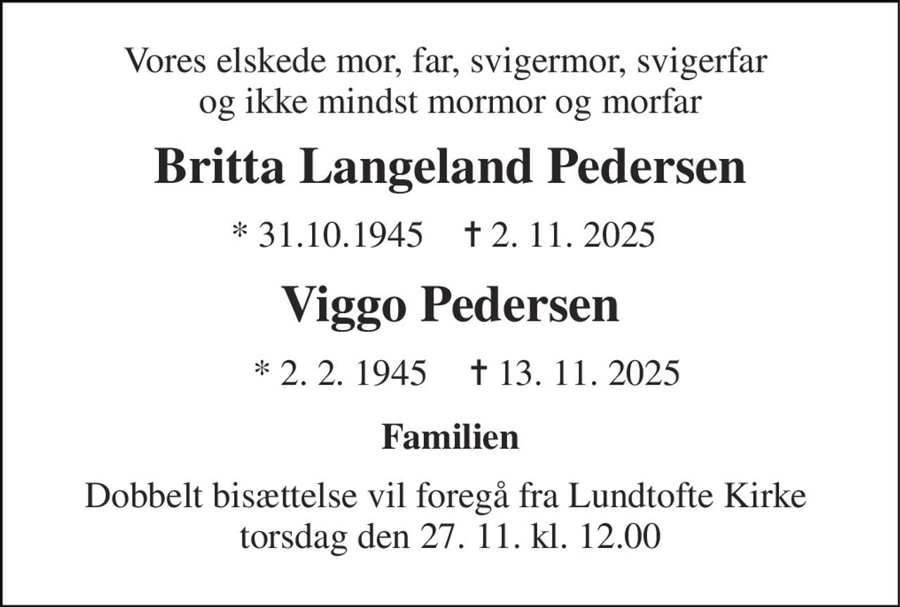 Vores elskede mor, far, svigermor, svigerfar  og ikke mindst mormor og morfar 
Britta Langeland Pedersen 
* 31.10.1945 
✝​ 2. 11. 2025 
Viggo Pedersen 
*​ 2. 2. 1945​ 
✝​ 13. 11. 2025​ 
Familien 
Dobbelt bisættelse vil foregå fra Lundtofte Kirke  torsdag den 27. 11. kl. 12.00