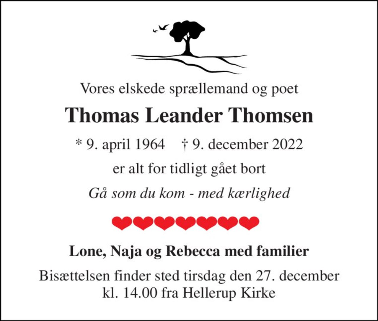 Vores elskede sprællemand og poet 
Thomas Leander Thomsen 
*​ 9. april 1964​    †​ 9. december 2022 
er alt for tidligt gået bort 
Gå som du kom - med kærlighed 
Lone, Naja og Rebecca med familier 
Bisættelsen​ finder sted tirsdag den 27. december kl. 14.00 fra Hellerup Kirke