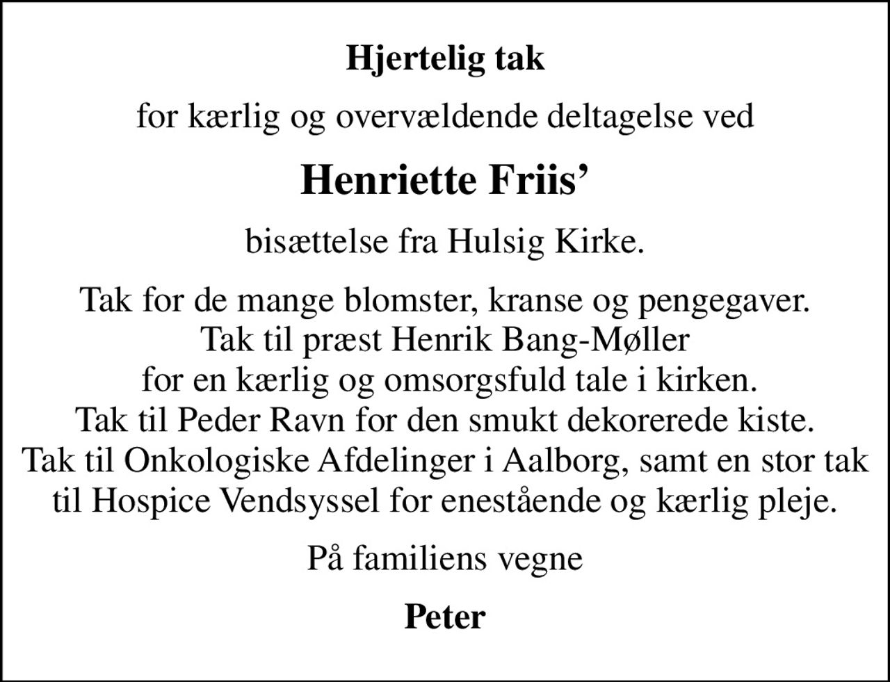 Hjertelig tak
for kærlig og overvældende deltagelse ved
Henriette Friis
bisættelse fra Hulsig Kirke.
Tak for de mange blomster, kranse og pengegaver. Tak til præst Henrik Bang-Møller  for en kærlig og omsorgsfuld tale i kirken. Tak til Peder Ravn for den smukt dekorerede kiste. Tak til Onkologiske Afdelinger i Aalborg, samt en stor tak til Hospice Vendsyssel for enestående og kærlig pleje.
På familiens vegne
Peter