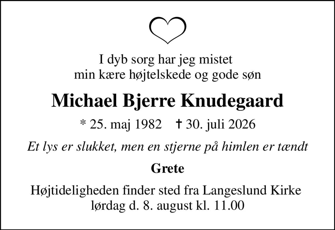I dyb sorg har jeg mistet  min kære højtelskede og gode søn
Michael Bjerre Knudegaard
* 25. maj 1982    ✝ 30. juli 2026
Et lys er slukket, men en stjerne på himlen er tændt
Grete
Højtideligheden finder sted fra Langeslund Kirke  lørdag d. 8. august kl. 11.00