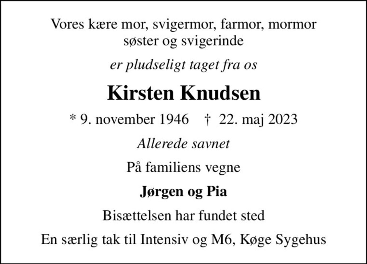 Vores kære mor, svigermor, farmor, mormor søster og svigerinde
er pludseligt taget fra os
Kirsten Knudsen
* 9. november 1946    ✝ 22. maj 2023
Allerede savnet
På familiens vegne
Jørgen og Pia
Bisættelsen har fundet sted
En særlig tak til Intensiv og M6, Køge Sygehus