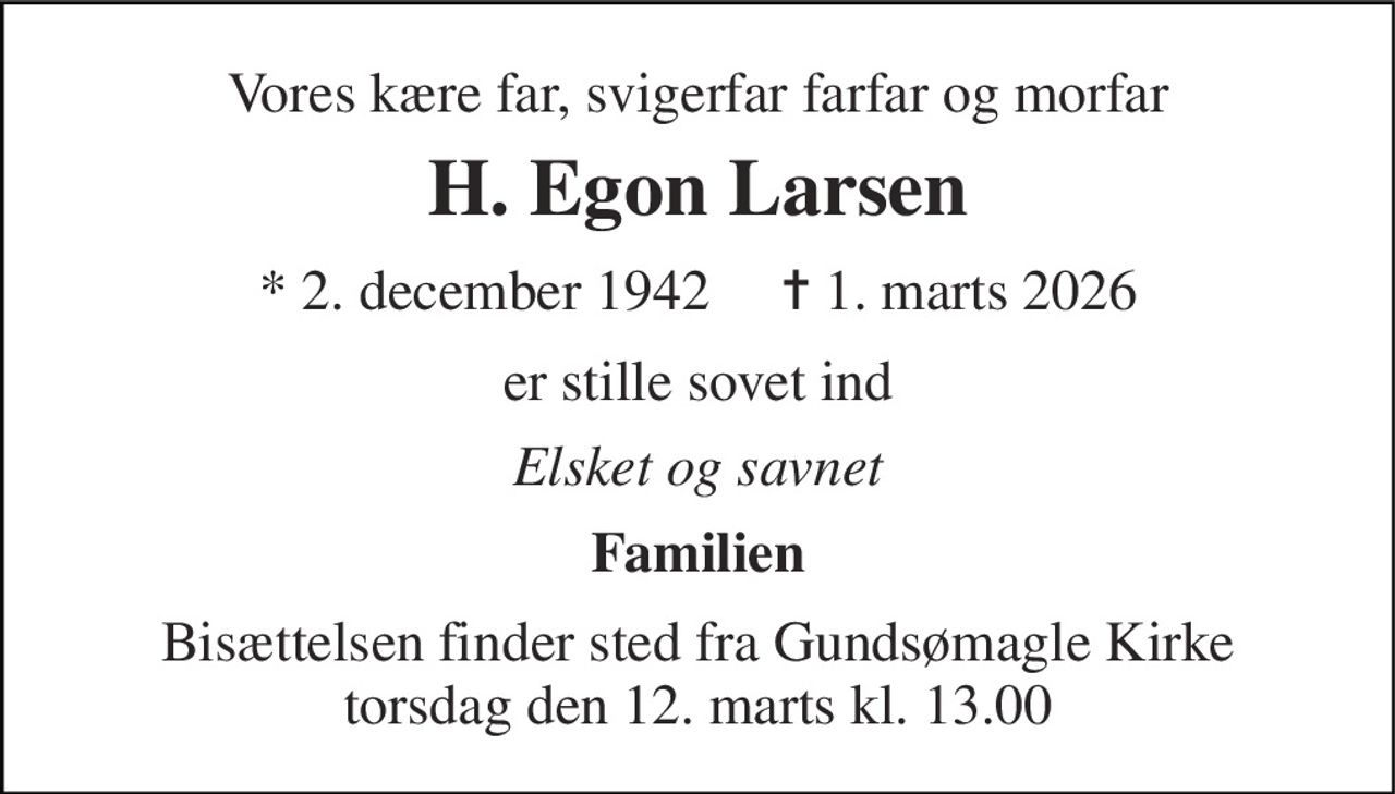 Vores kære far, svigerfar farfar og morfar 
H. Egon Larsen 
*​ 2. december 1942​     ✝​ 1. marts 2026 
er stille sovet ind 
Elsket og savnet 
Familien 
Bisættelsen​ finder sted fra Gundsømagle Kirke​ torsdag den 12. marts​ kl. 13.00