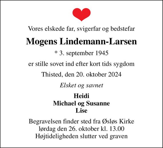 Vores elskede far, svigerfar og bedstefar
Mogens Lindemann-Larsen
* 3. september 1945
er stille sovet ind efter kort tids sygdom
Thisted, den 20. oktober 2024
Elsket og savnet
Heidi Michael og Susanne Lise
Begravelsen finder sted fra Øsløs Kirke  lørdag den 26. oktober kl. 13.00  Højtideligheden slutter ved graven