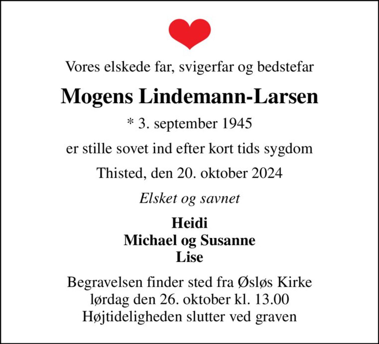 Vores elskede far, svigerfar og bedstefar
Mogens Lindemann-Larsen
* 3. september 1945
er stille sovet ind efter kort tids sygdom
Thisted, den 20. oktober 2024
Elsket og savnet
Heidi Michael og Susanne Lise
Begravelsen finder sted fra Øsløs Kirke  lørdag den 26. oktober kl. 13.00  Højtideligheden slutter ved graven