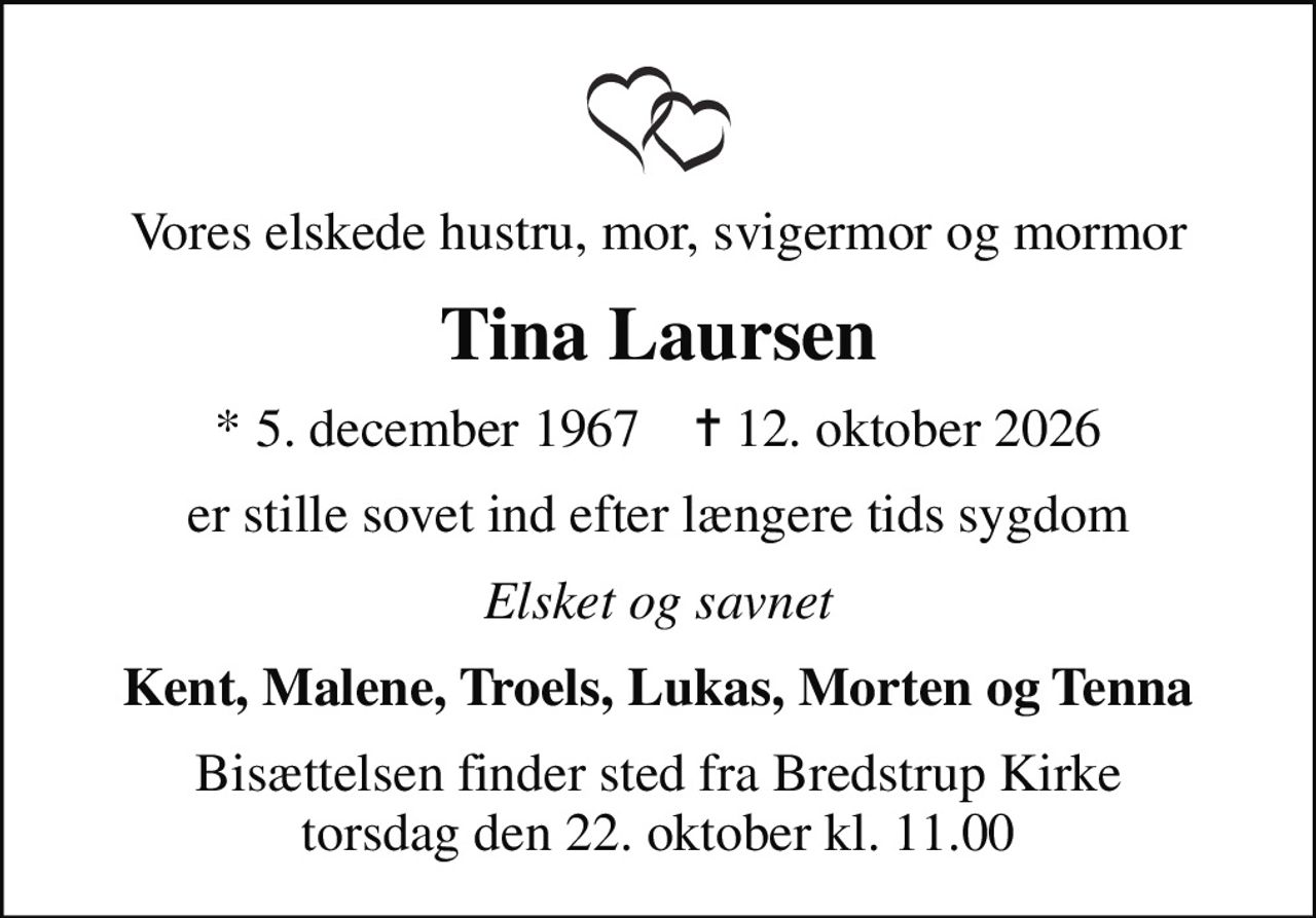 Vores elskede hustru, mor, svigermor og mormor
Tina Laursen
* 5. december 1967    ✝ 12. oktober 2026
er stille sovet ind efter længere tids sygdom
Elsket og savnet
Kent, Malene, Troels, Lukas, Morten og Tenna
Bisættelsen finder sted fra Bredstrup Kirke  torsdag den 22. oktober kl. 11.00