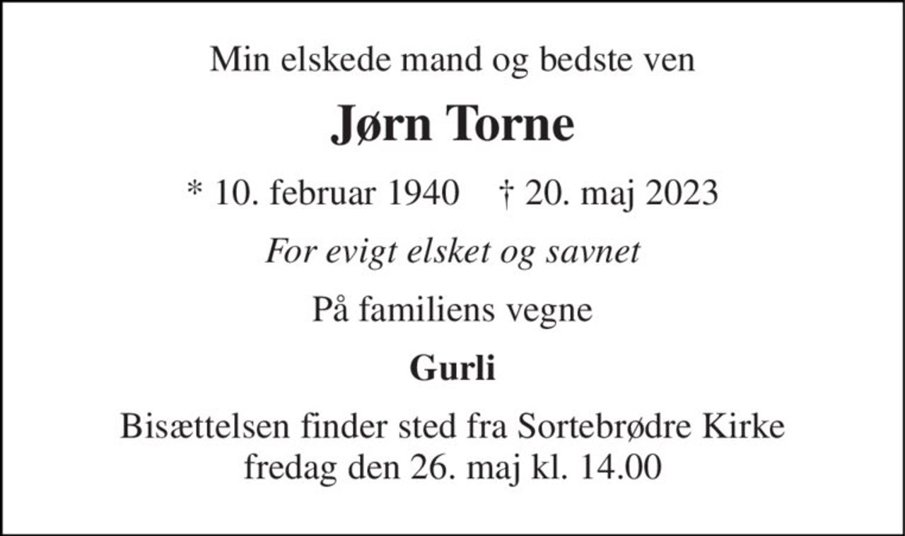 Min elskede mand og bedste ven 
Jørn Torne 
* 10. februar 1940    † 20. maj 2023 
For evigt elsket og savnet 
På familiens vegne 
Gurli 
Bisættelsen finder sted fra Sortebrødre Kirke fredag den 26. maj kl. 14.00