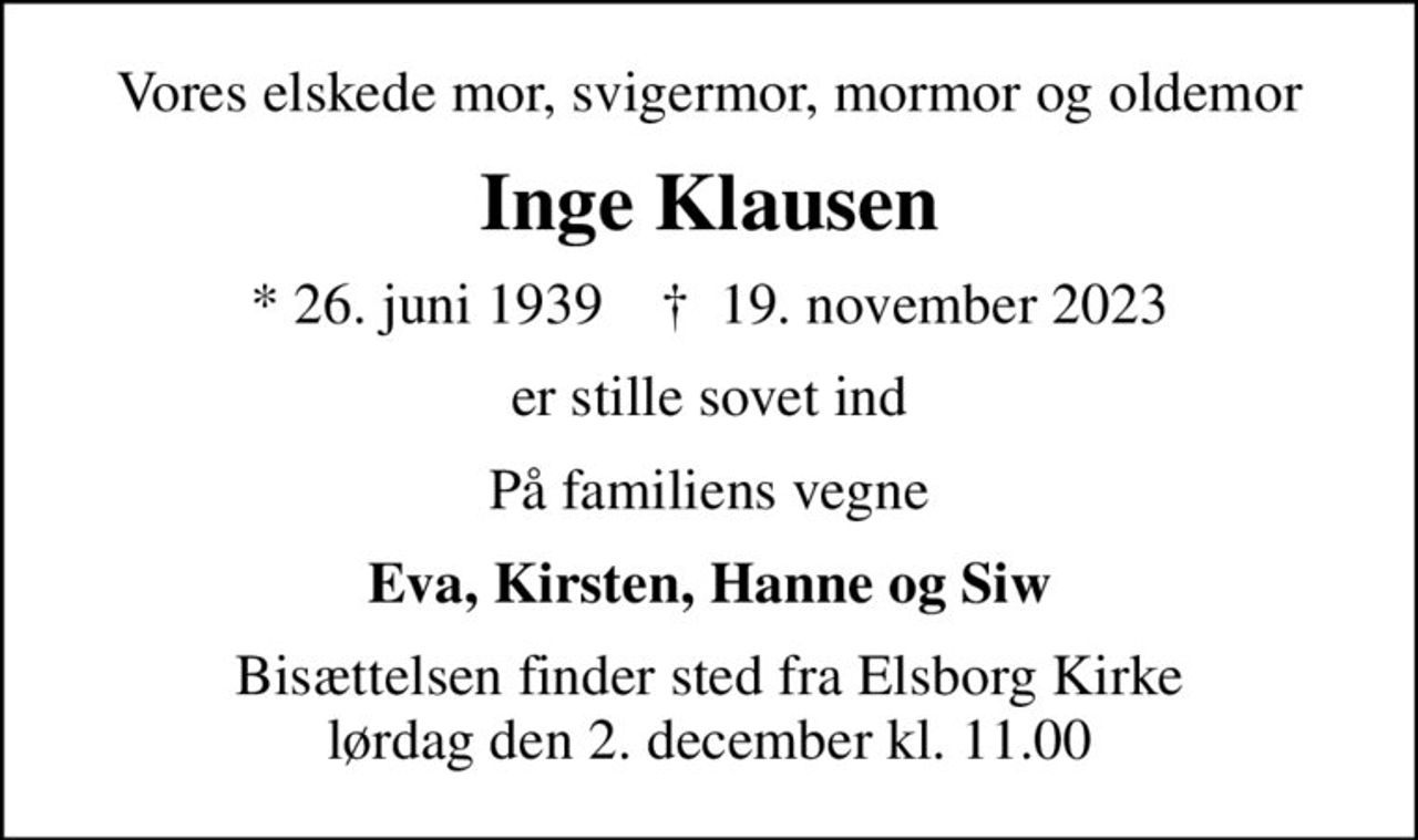 Vores elskede mor, svigermor, mormor og oldemor
Inge Klausen
* 26. juni 1939    ✝ 19. november 2023
er stille sovet ind
På familiens vegne
Eva, Kirsten, Hanne og Siw
Bisættelsen finder sted fra Elsborg Kirke  lørdag den 2. december kl. 11.00