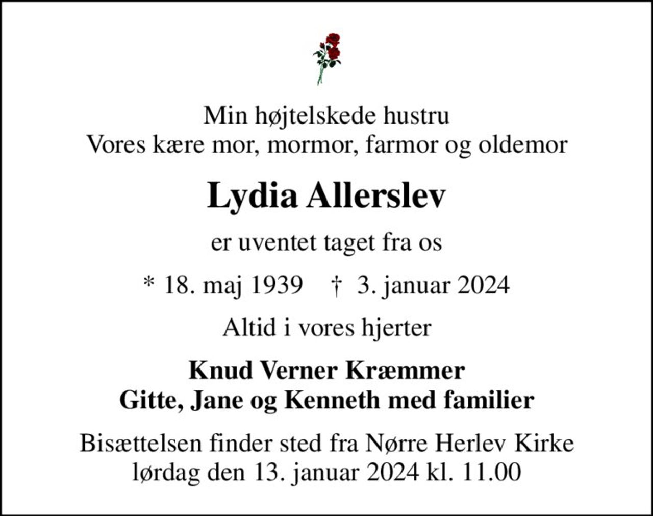 Min højtelskede hustru Vores kære mor, mormor, farmor og oldemor
Lydia Allerslev
er uventet taget fra os
* 18. maj 1939    ✝ 3. januar 2024
Altid i vores hjerter
Knud Verner Kræmmer Gitte, Jane og Kenneth med familier
Bisættelsen finder sted fra Nørre Herlev Kirke lørdag den 13. januar 2024 kl. 11.00
