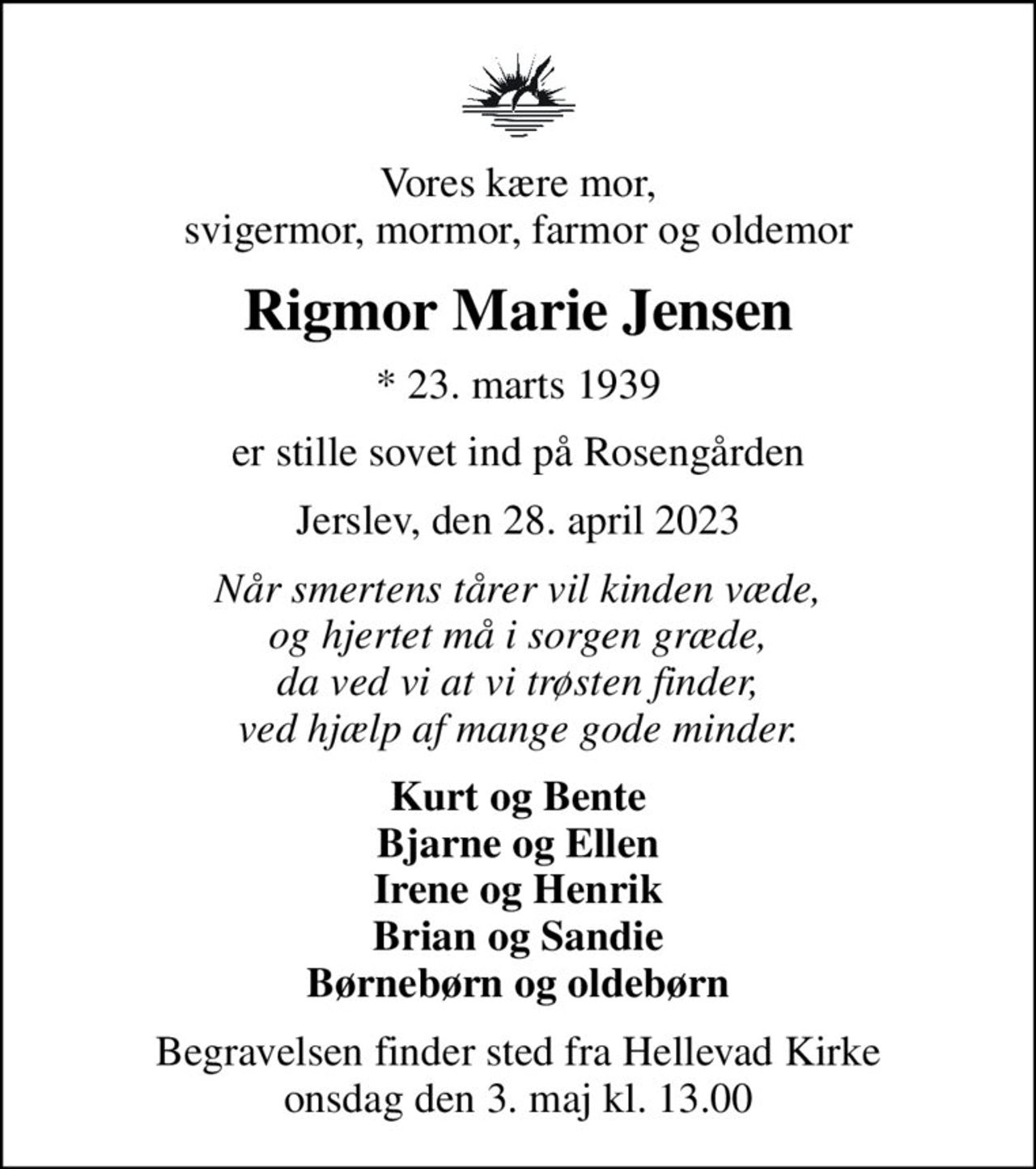 Vores kære mor, svigermor, mormor, farmor og oldemor
Rigmor Marie Jensen
* 23. marts 1939
er stille sovet ind på Rosengården
Jerslev, den 28. april 2023
Når smertens tårer vil kinden væde, og hjertet må i sorgen græde, da ved vi at vi trøsten finder, ved hjælp af mange gode minder.
Kurt og Bente Bjarne og Ellen Irene og Henrik Brian og Sandie Børnebørn og oldebørn
Begravelsen finder sted fra Hellevad Kirke  onsdag den 3. maj kl. 13.00
