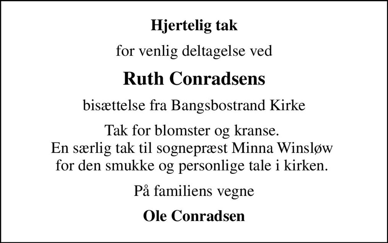 Hjertelig tak
for venlig deltagelse ved
Ruth Conradsens
bisættelse fra Bangsbostrand Kirke
Tak for blomster og kranse.  En særlig tak til sognepræst Minna Winsløw  for den smukke og personlige tale i kirken. 
På familiens vegne
Ole Conradsen