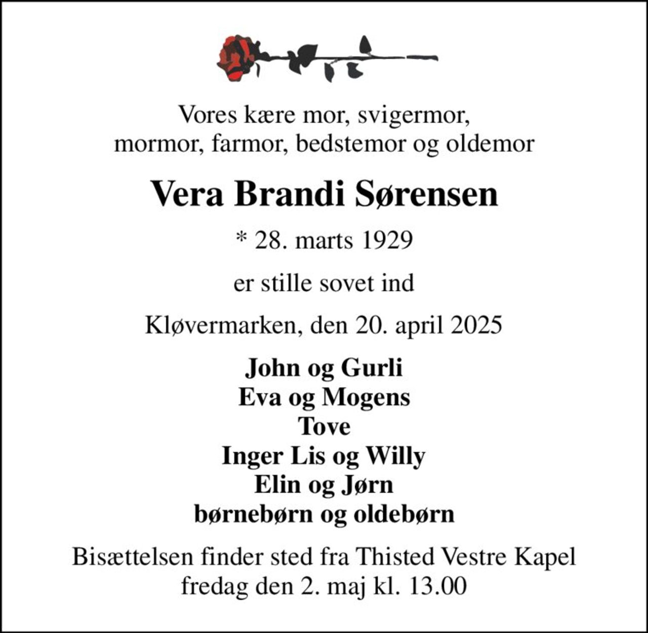 Vores kære mor, svigermor, mormor, farmor, bedstemor og oldemor
Vera Brandi Sørensen
* 28. marts 1929
er stille sovet ind
Kløvermarken, den 20. april 2025
John og Gurli Eva og Mogens Tove Inger Lis og Willy Elin og Jørn børnebørn og oldebørn
Bisættelsen finder sted fra Thisted Vestre Kapel  fredag den 2. maj kl. 13.00